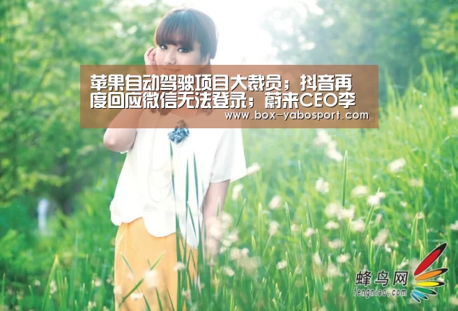 苹果自动驾驶项目大裁员;抖音再度回应微信无法登录;蔚来CEO李斌转让5000万股私人股份|雷锋早报‘亚博官网’(图2) 亚博网站